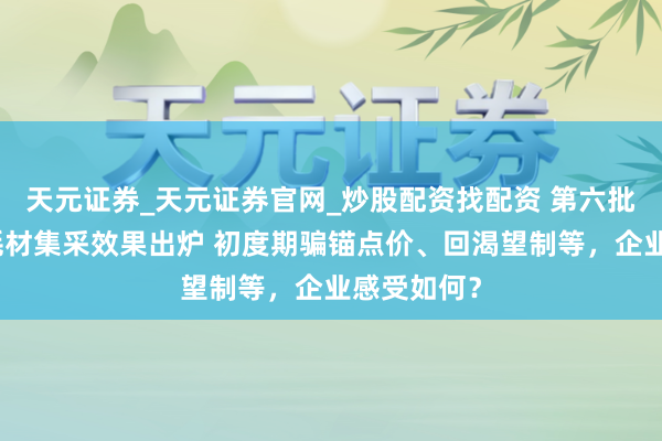 天元证券_天元证券官网_炒股配资找配资 第六批高值医用耗材集采效果出炉 初度期骗锚点价、回渴望制等，企业感受如何？