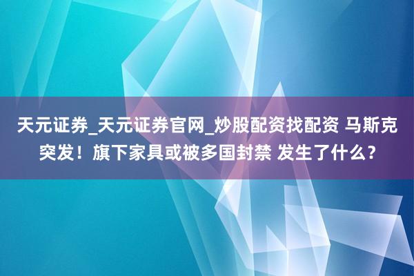 天元证券_天元证券官网_炒股配资找配资 马斯克突发！旗下家具或被多国封禁 发生了什么？