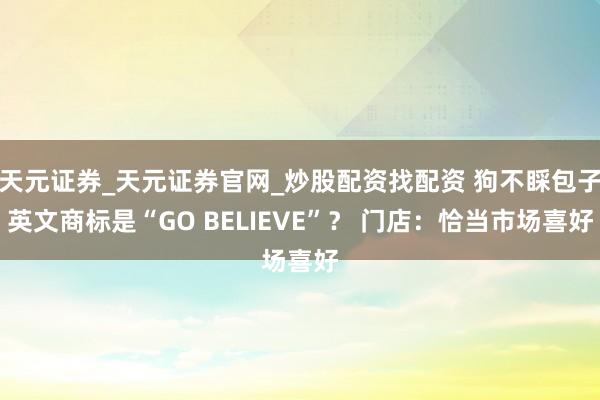 天元证券_天元证券官网_炒股配资找配资 狗不睬包子英文商标是“GO BELIEVE”？ 门店：恰当市场喜好