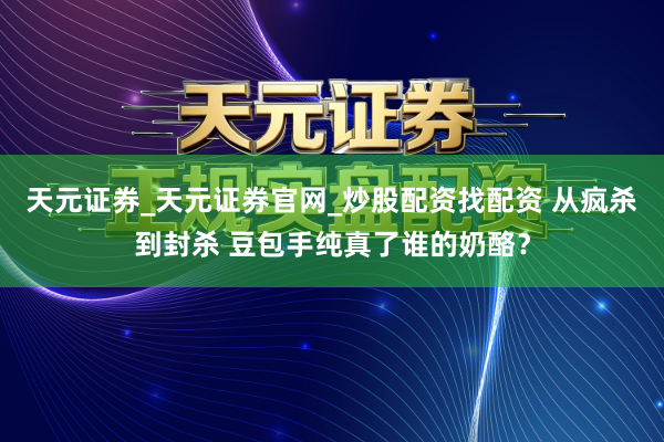天元证券_天元证券官网_炒股配资找配资 从疯杀到封杀 豆包手纯真了谁的奶酪？