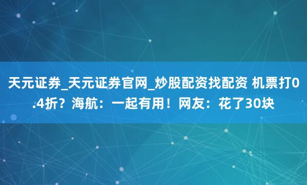 天元证券_天元证券官网_炒股配资找配资 机票打0.4折？海航：一起有用！网友：花了30块