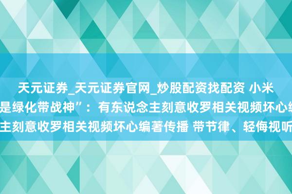 天元证券_天元证券官网_炒股配资找配资 小米汽车半夜修起“被污蔑是绿化带战神”：有东说念主刻意收罗相关视频坏心编著传播 带节律、轻侮视听