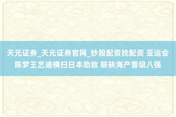 天元证券_天元证券官网_炒股配资找配资 亚运会陈梦王艺迪横扫日本劲敌 联袂海产晋级八强